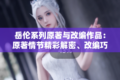 岳伦系列原著与改编作品：原著情节精彩解密、改编巧妙忠于原著揭秘
