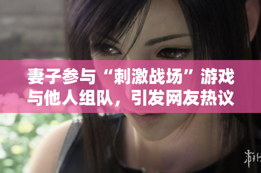 妻子参与“刺激战场”游戏与他人组队，引发网友热议
