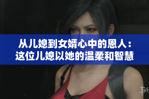 从儿媳到女婿心中的恩人：这位儿媳以她的温柔和智慧征服了婆婆
