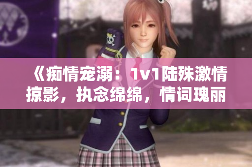 《痴情宠溺：1v1陆殊激情掠影，执念绵绵，情词瑰丽》