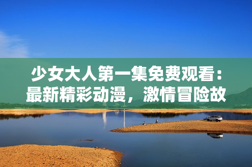 少女大人第一集免费观看：最新精彩动漫，激情冒险故事全揭秘