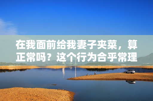 在我面前给我妻子夹菜，算正常吗？这个行为合乎常理吗？