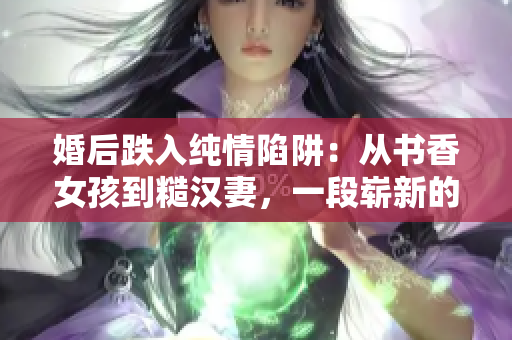 婚后跌入纯情陷阱：从书香女孩到糙汉妻，一段崭新的生活走向