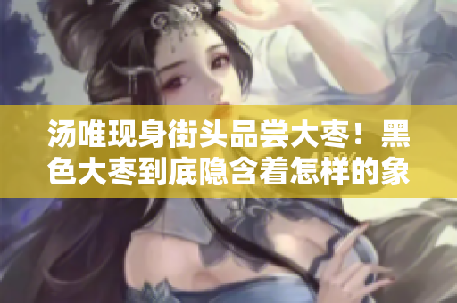 汤唯现身街头品尝大枣！黑色大枣到底隐含着怎样的象征意义？