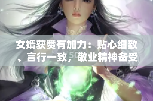 女婿获赞有加力：贴心细致、言行一致，敬业精神备受称赞