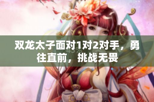 双龙太子面对1对2对手，勇往直前，挑战无畏