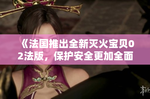 《法国推出全新灭火宝贝02法版，保护安全更加全面有效》