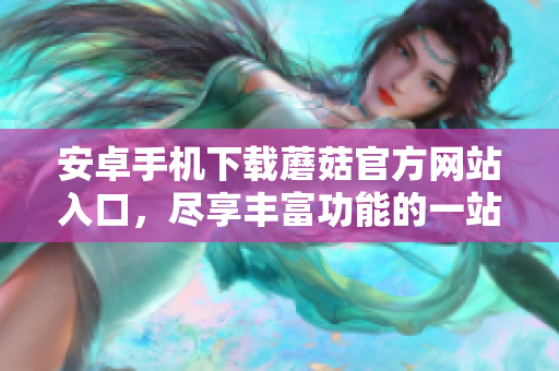 安卓手机下载蘑菇官方网站入口，尽享丰富功能的一站式下载平台！