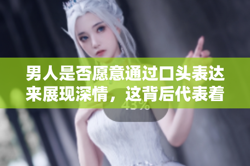 男人是否愿意通过口头表达来展现深情，这背后代表着怎样的爱意？