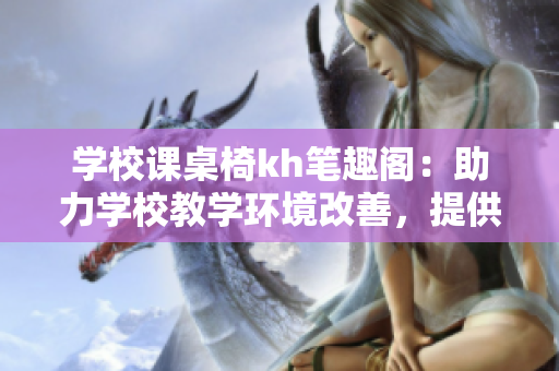 学校课桌椅kh笔趣阁：助力学校教学环境改善，提供高品质课桌椅产品