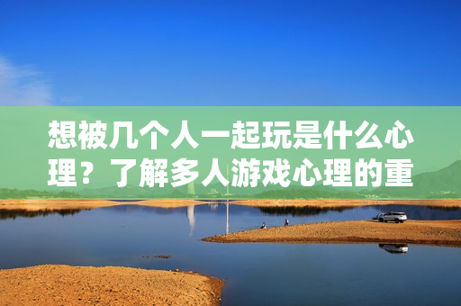 想被几个人一起玩是什么心理？了解多人游戏心理的重要性