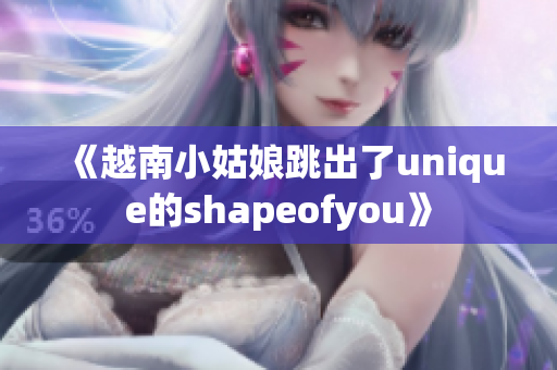 《越南小姑娘跳出了unique的shapeofyou》