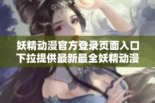 妖精动漫官方登录页面入口下拉提供最新最全妖精动漫资讯
