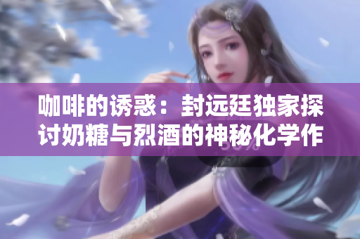 咖啡的诱惑：封远廷独家探讨奶糖与烈酒的神秘化学作用