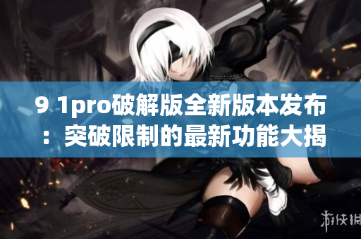 9 1pro破解版全新版本发布：突破限制的最新功能大揭秘