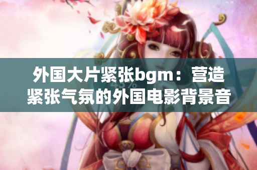 外国大片紧张bgm：营造紧张气氛的外国电影背景音乐