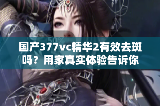 国产377vc精华2有效去斑吗？用家真实体验告诉你