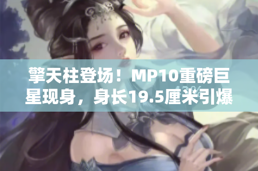擎天柱登场！MP10重磅巨星现身，身长19.5厘米引爆收藏热潮