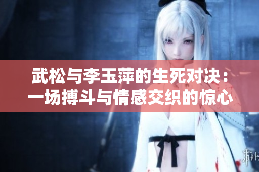 武松与李玉萍的生死对决：一场搏斗与情感交织的惊心动魄之战