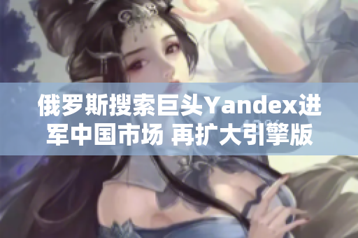 俄罗斯搜索巨头Yandex进军中国市场 再扩大引擎版图
