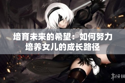 培育未来的希望：如何努力培养女儿的成长路径