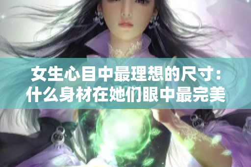 女生心目中最理想的尺寸：什么身材在她们眼中最完美？