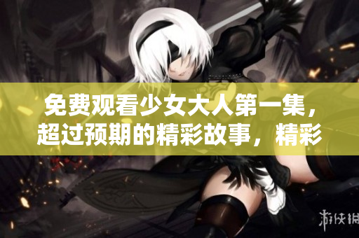 免费观看少女大人第一集，超过预期的精彩故事，精彩不容错过!