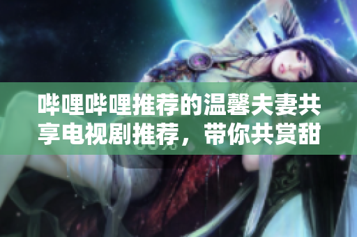 哔哩哔哩推荐的温馨夫妻共享电视剧推荐，带你共赏甜蜜爱情。