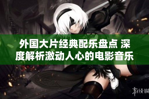 外国大片经典配乐盘点 深度解析激动人心的电影音乐收录