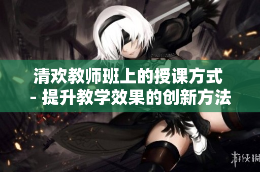 清欢教师班上的授课方式 - 提升教学效果的创新方法