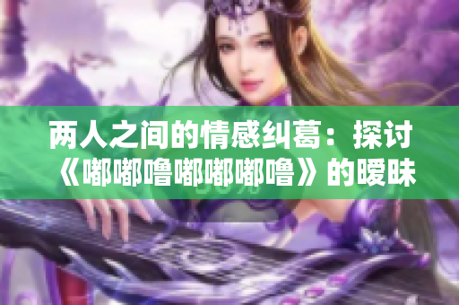 两人之间的情感纠葛：探讨《嘟嘟噜嘟嘟嘟噜》的暧昧背后