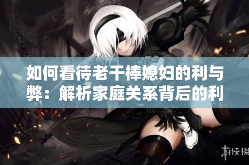 如何看待老干棒媳妇的利与弊：解析家庭关系背后的利益与矛盾