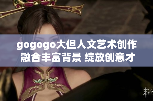 gogogo大但人文艺术创作 融合丰富背景 绽放创意才华