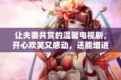 让夫妻共赏的温馨电视剧，开心欢笑又感动，还能增进感情。
