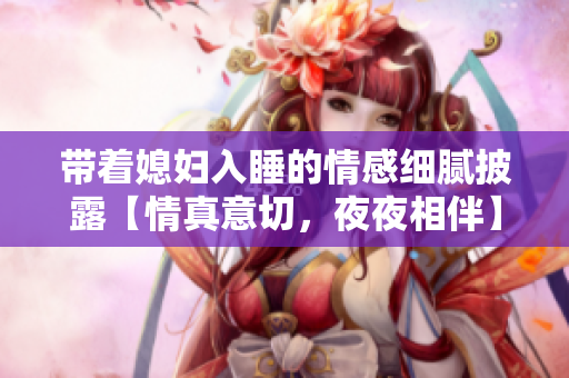 带着媳妇入睡的情感细腻披露【情真意切，夜夜相伴】