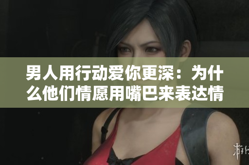 男人用行动爱你更深：为什么他们情愿用嘴巴来表达情感？