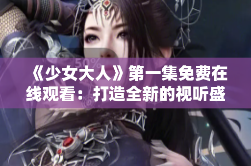 《少女大人》第一集免费在线观看：打造全新的视听盛宴！