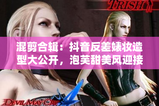 混剪合辑：抖音反差婊妆造型大公开，泡芙甜美风迎接新挑战