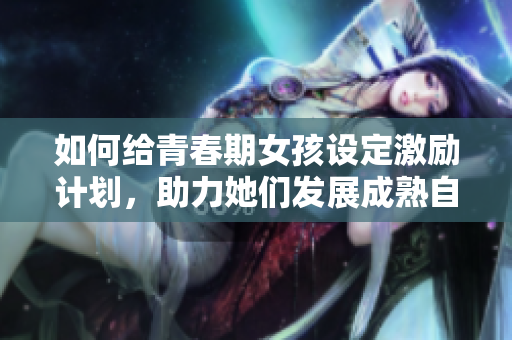 如何给青春期女孩设定激励计划，助力她们发展成熟自信