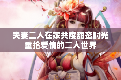 夫妻二人在家共度甜蜜时光重拾爱情的二人世界