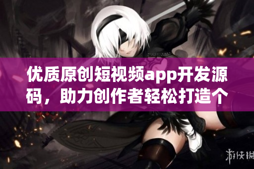 优质原创短视频app开发源码，助力创作者轻松打造个性化内容