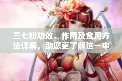 三七粉功效、作用及食用方法详解，助您更了解这一中药材