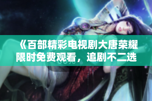《百部精彩电视剧大唐荣耀限时免费观看，追剧不二选择》