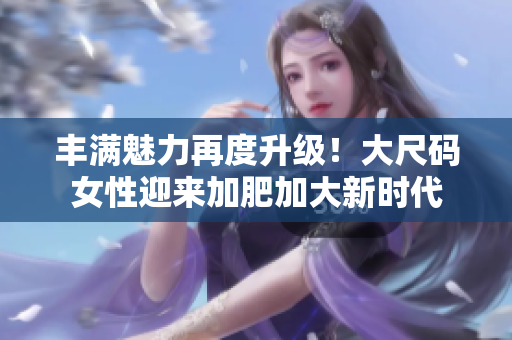 丰满魅力再度升级！大尺码女性迎来加肥加大新时代