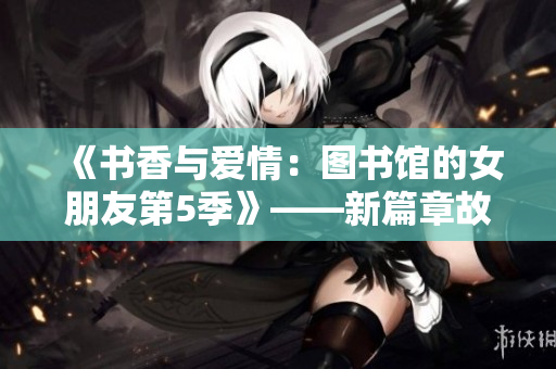 《书香与爱情：图书馆的女朋友第5季》——新篇章故事连续不断