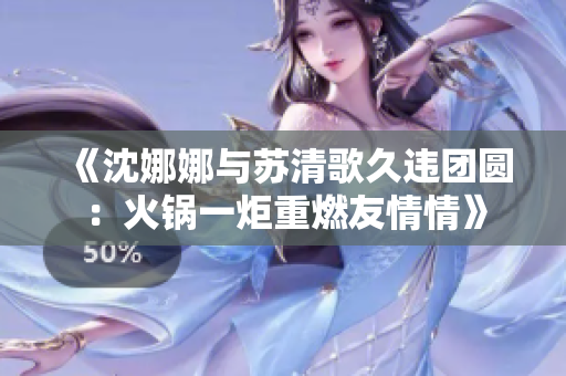 《沈娜娜与苏清歌久违团圆：火锅一炬重燃友情情》