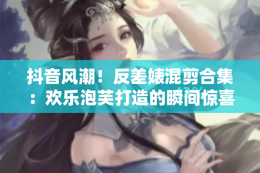 抖音风潮！反差婊混剪合集：欢乐泡芙打造的瞬间惊喜