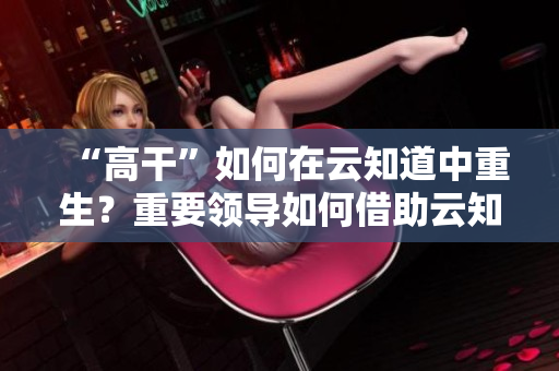 “高干”如何在云知道中重生？重要领导如何借助云知道平台为民服务？