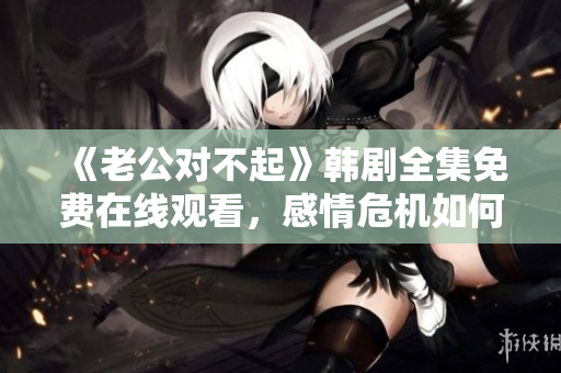 《老公对不起》韩剧全集免费在线观看，感情危机如何化解？