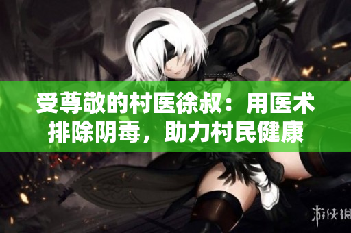 受尊敬的村医徐叔：用医术排除阴毒，助力村民健康